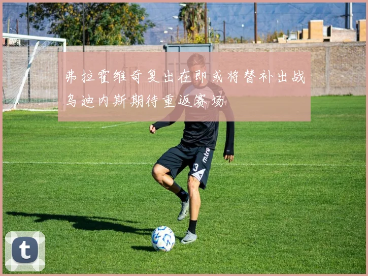 弗拉霍维奇复出在即或将替补出战乌迪内斯期待重返赛场