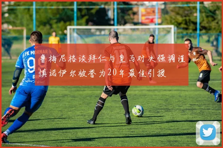 鲁梅尼格谈拜仁与皇马对决强调谨慎诺伊尔被誉为20年最佳引援