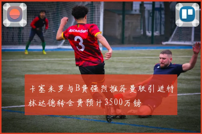 卡塞米罗与B费强烈推荐曼联引进特林达德转会费预计3500万镑