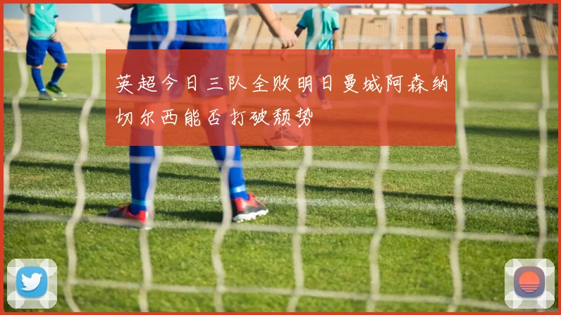 英超今日三队全败明日曼城阿森纳切尔西能否打破颓势