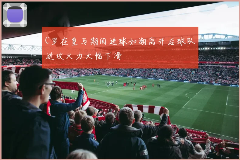 C罗在皇马期间进球如潮离开后球队进攻火力大幅下滑
