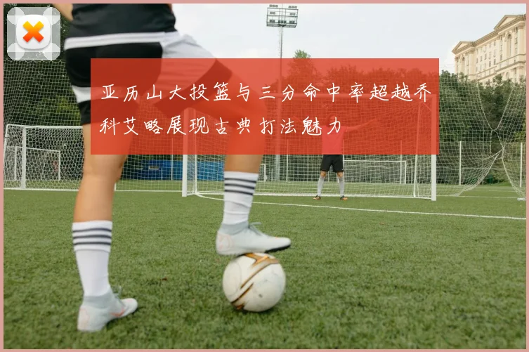 亚历山大投篮与三分命中率超越乔科艾略展现古典打法魅力