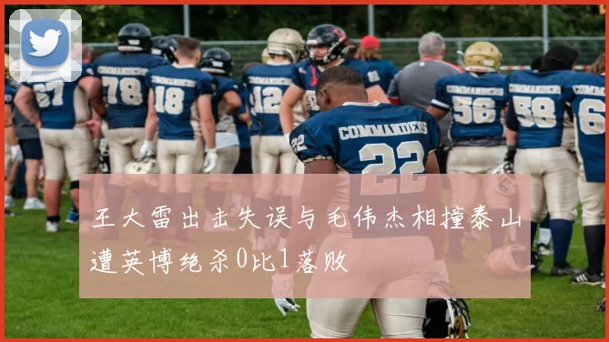 王大雷出击失误与毛伟杰相撞泰山遭英博绝杀0比1落败