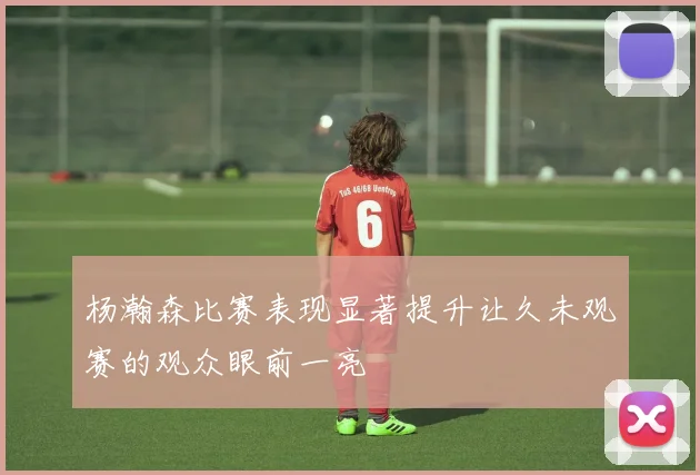 杨瀚森比赛表现显著提升让久未观赛的观众眼前一亮