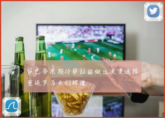 萨巴蒂尼期待萨拉赫做出浪漫选择重返罗马共创辉煌