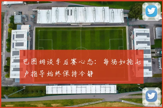 巴图姆谈季后赛心态：每场如抢七卢指导始终保持冷静